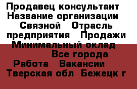 Продавец-консультант › Название организации ­ Связной › Отрасль предприятия ­ Продажи › Минимальный оклад ­ 30 000 - Все города Работа » Вакансии   . Тверская обл.,Бежецк г.